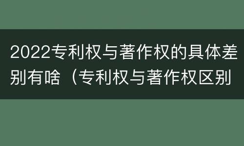 2022专利权与著作权的具体差别有啥（专利权与著作权区别）