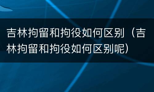 吉林拘留和拘役如何区别（吉林拘留和拘役如何区别呢）