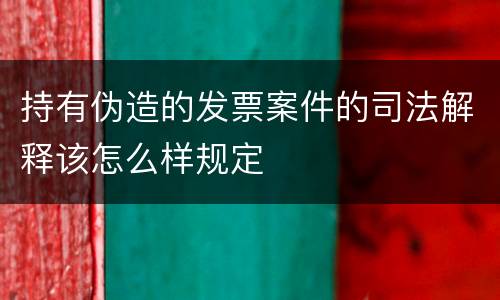 持有伪造的发票案件的司法解释该怎么样规定