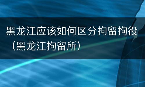 黑龙江应该如何区分拘留拘役（黑龙江拘留所）