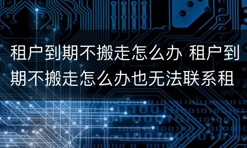 租户到期不搬走怎么办 租户到期不搬走怎么办也无法联系租房人