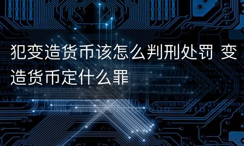 犯变造货币该怎么判刑处罚 变造货币定什么罪