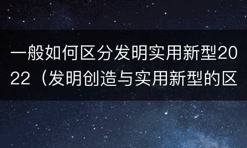 一般如何区分发明实用新型2022（发明创造与实用新型的区别）