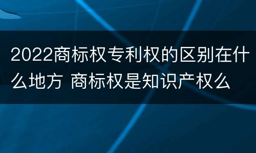 2022商标权专利权的区别在什么地方 商标权是知识产权么