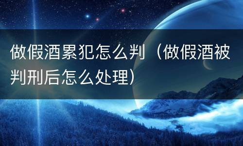 做假酒累犯怎么判（做假酒被判刑后怎么处理）