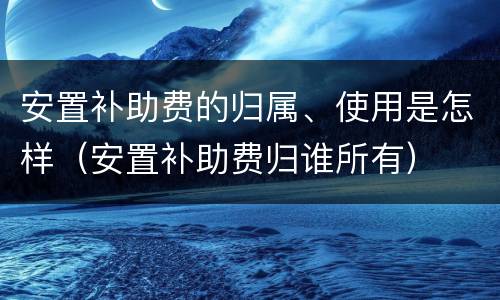 安置补助费的归属、使用是怎样（安置补助费归谁所有）