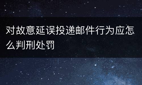 对故意延误投递邮件行为应怎么判刑处罚