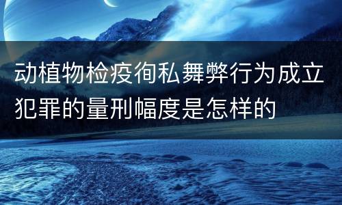 动植物检疫徇私舞弊行为成立犯罪的量刑幅度是怎样的
