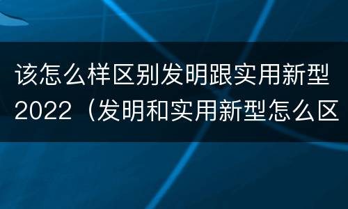 该怎么样区别发明跟实用新型2022（发明和实用新型怎么区分）