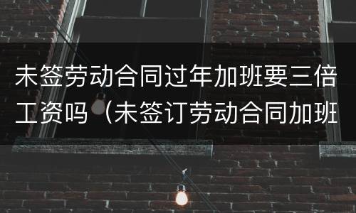 未签劳动合同过年加班要三倍工资吗（未签订劳动合同加班工资也能双倍赔偿吗）