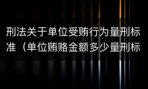 刑法关于单位受贿行为量刑标准（单位贿赂金额多少量刑标准）