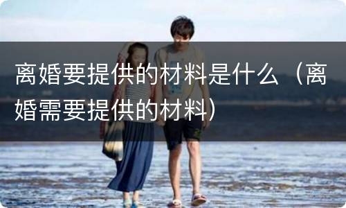 离婚要提供的材料是什么（离婚需要提供的材料）