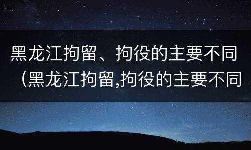 黑龙江拘留、拘役的主要不同（黑龙江拘留,拘役的主要不同类型）