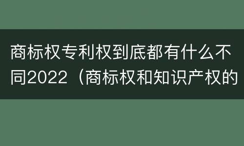 商标权专利权到底都有什么不同2022（商标权和知识产权的区别）