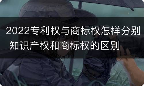 2022专利权与商标权怎样分别 知识产权和商标权的区别