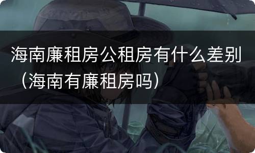 海南廉租房公租房有什么差别（海南有廉租房吗）