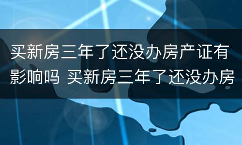 买新房三年了还没办房产证有影响吗 买新房三年了还没办房产证有影响吗知乎