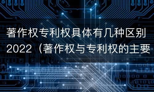 著作权专利权具体有几种区别2022（著作权与专利权的主要区别）