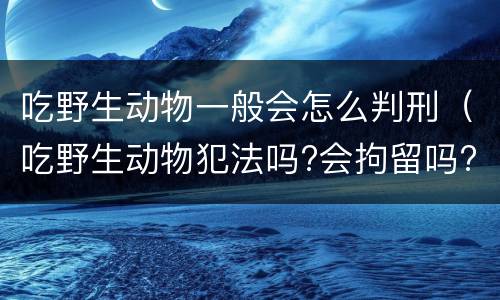 吃野生动物一般会怎么判刑（吃野生动物犯法吗?会拘留吗?）