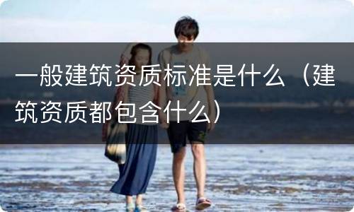 一般建筑资质标准是什么（建筑资质都包含什么）
