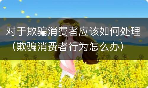 对于欺骗消费者应该如何处理（欺骗消费者行为怎么办）