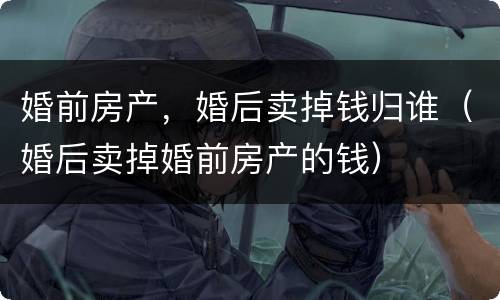 婚前房产，婚后卖掉钱归谁（婚后卖掉婚前房产的钱）