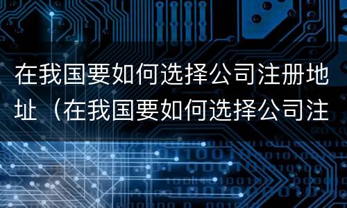 在我国要如何选择公司注册地址（在我国要如何选择公司注册地址和地址）