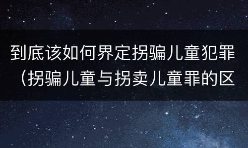 到底该如何界定拐骗儿童犯罪（拐骗儿童与拐卖儿童罪的区别）