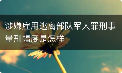 涉嫌雇用逃离部队军人罪刑事量刑幅度是怎样