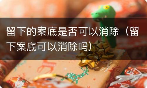 留下的案底是否可以消除（留下案底可以消除吗）