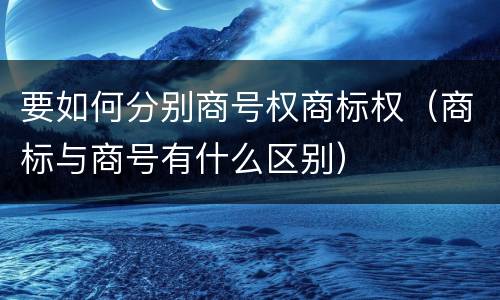要如何分别商号权商标权（商标与商号有什么区别）