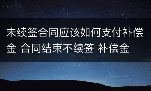 未续签合同应该如何支付补偿金 合同结束不续签 补偿金