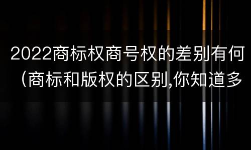 2022商标权商号权的差别有何（商标和版权的区别,你知道多少?）