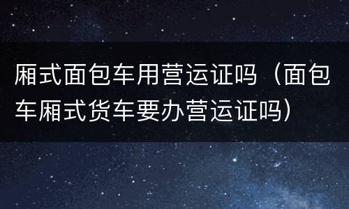 厢式面包车用营运证吗（面包车厢式货车要办营运证吗）