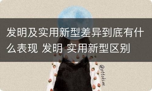 发明及实用新型差异到底有什么表现 发明 实用新型区别