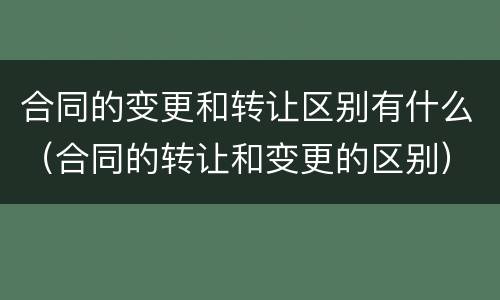 合同的变更和转让区别有什么（合同的转让和变更的区别）