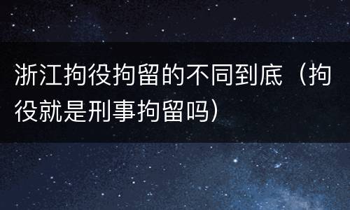 浙江拘役拘留的不同到底（拘役就是刑事拘留吗）