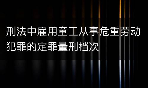 刑法中雇用童工从事危重劳动犯罪的定罪量刑档次
