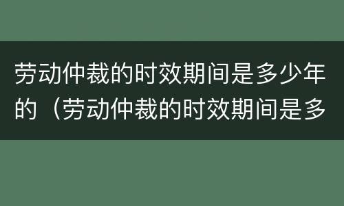劳动仲裁的时效期间是多少年的（劳动仲裁的时效期间是多少年的工作）