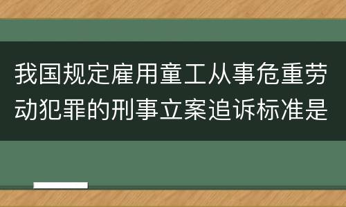 我国规定雇用童工从事危重劳动犯罪的刑事立案追诉标准是怎么样规定