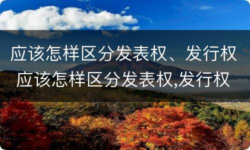 应该怎样区分发表权、发行权 应该怎样区分发表权,发行权