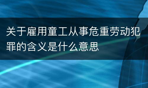 关于雇用童工从事危重劳动犯罪的含义是什么意思