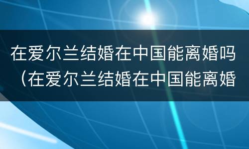 在爱尔兰结婚在中国能离婚吗（在爱尔兰结婚在中国能离婚吗知乎）
