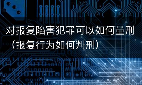 对报复陷害犯罪可以如何量刑（报复行为如何判刑）