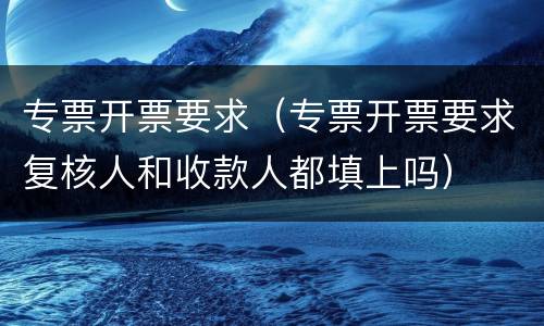 专票开票要求（专票开票要求复核人和收款人都填上吗）