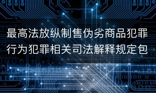 最高法放纵制售伪劣商品犯罪行为犯罪相关司法解释规定包括哪些主要内容