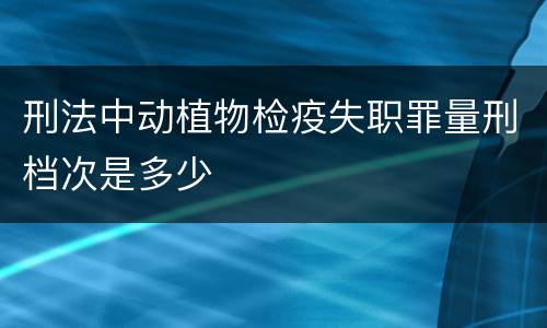 刑法中动植物检疫失职罪量刑档次是多少