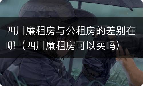 四川廉租房与公租房的差别在哪（四川廉租房可以买吗）