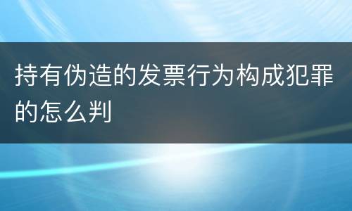 持有伪造的发票行为构成犯罪的怎么判