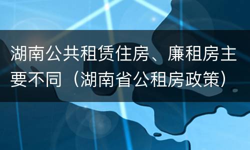 湖南公共租赁住房、廉租房主要不同（湖南省公租房政策）